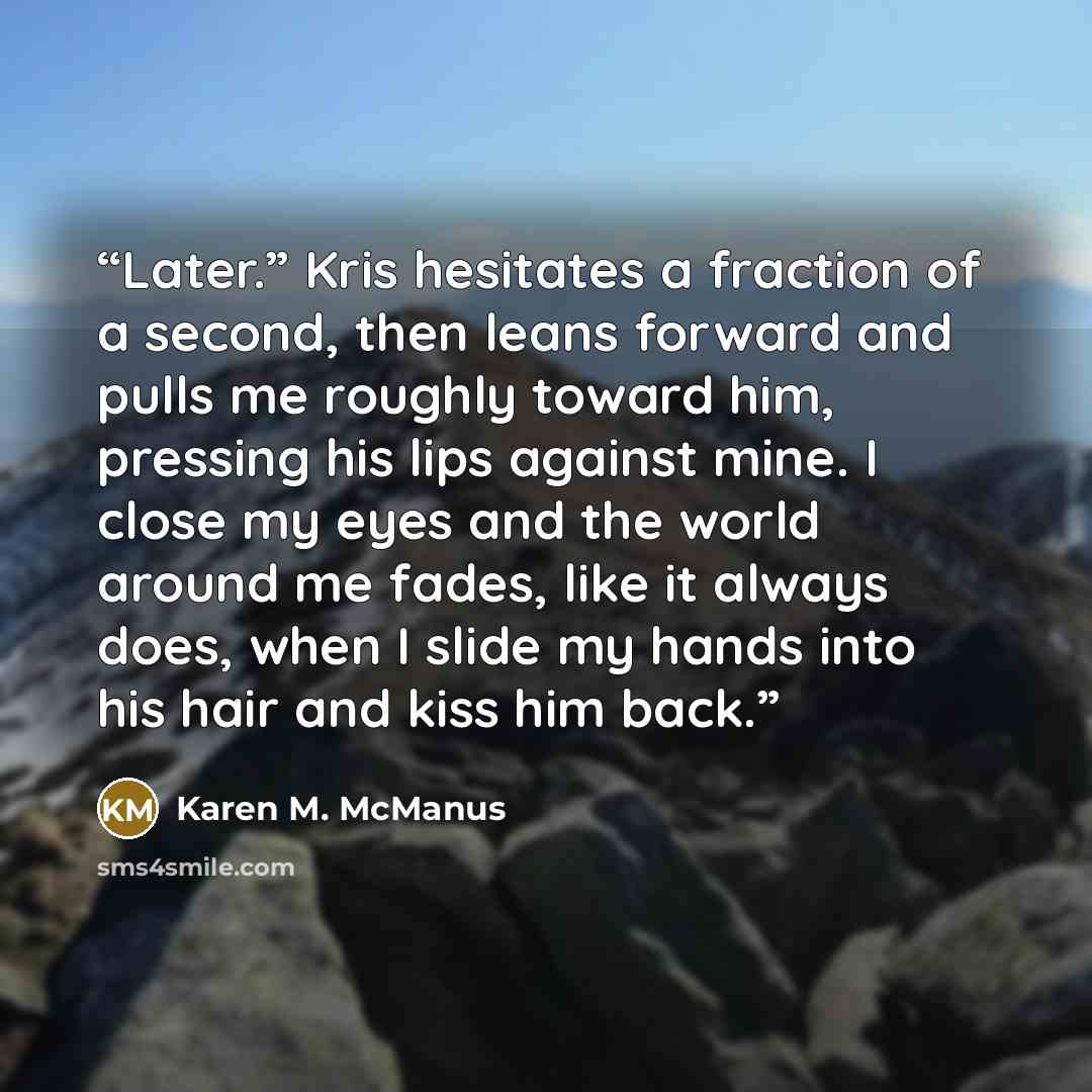 “Later.” Kris hesitates a fraction of a second, then leans forward and pulls me roughly toward him, pressing his lips against mine. I close my eyes and the world around me fades, like it always does, when I slide my hands into his hair and kiss him back.” quote by Karen M. McManus