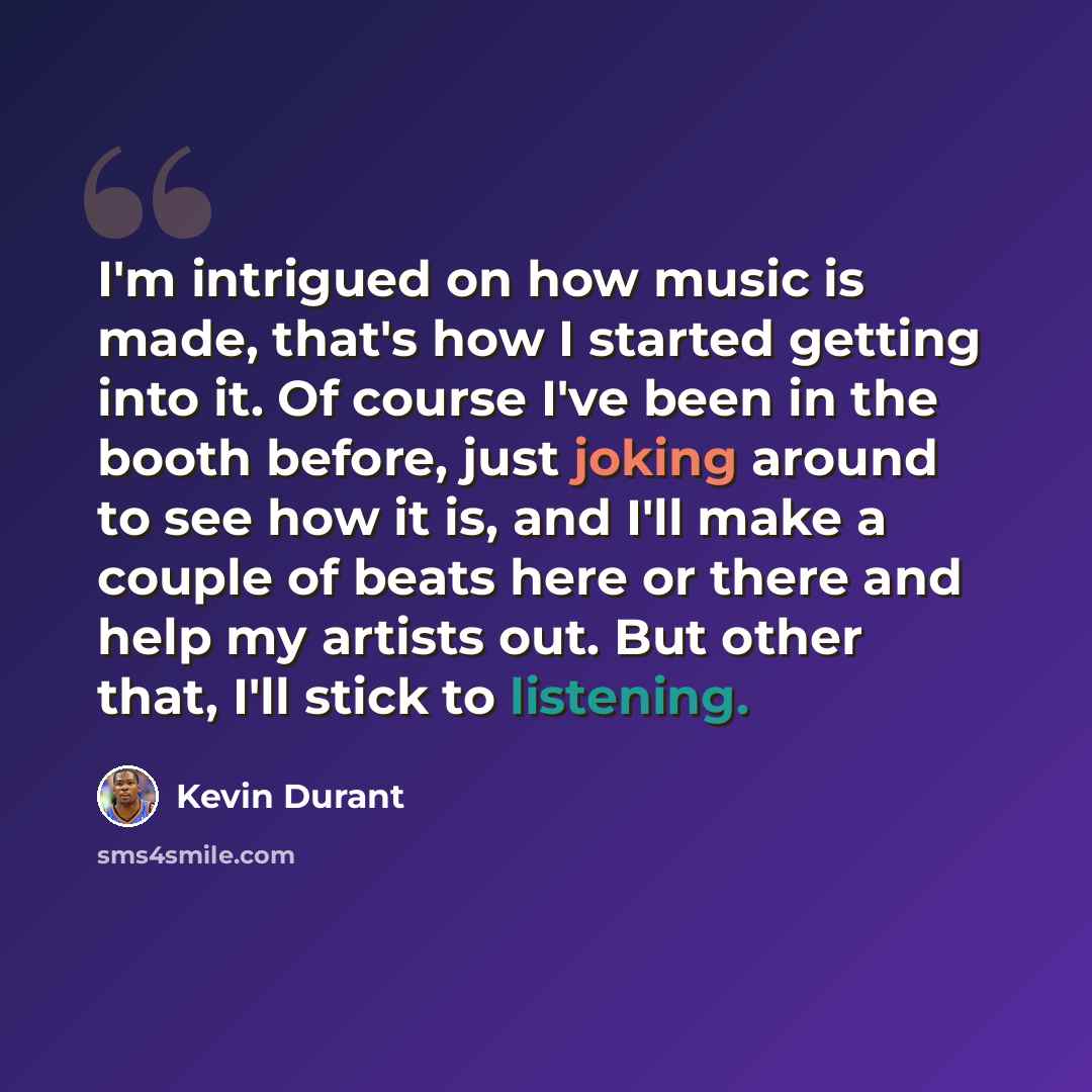 “I'm intrigued on how music is made, that's how I started getting into it. Of course I've been in the booth before, just joking around to see how it is, and I'll make a couple of beats here or there and help my artists out. But other that, I'll stick to listening.” quote by Kevin Durant