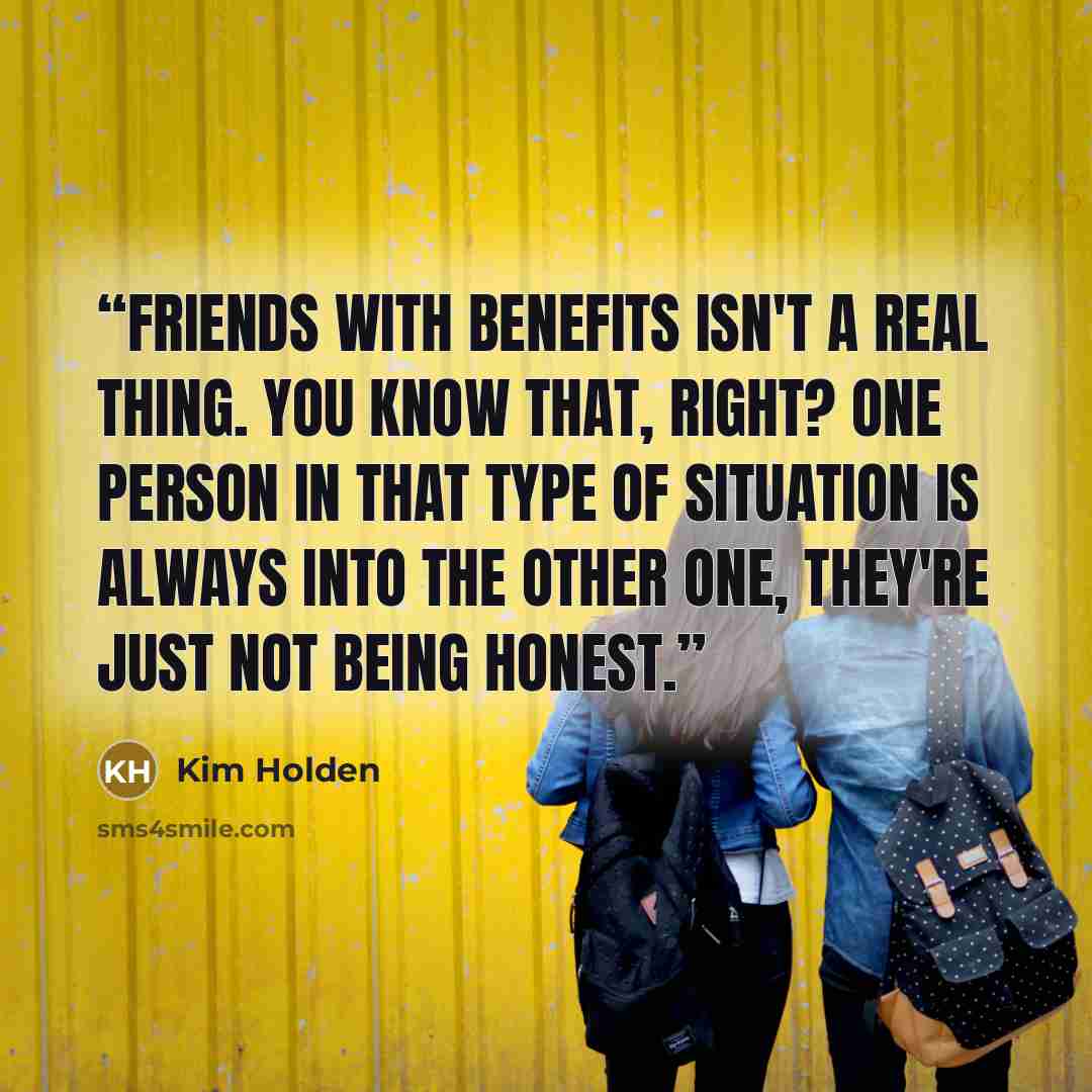 “Friends with benefits isn't a real thing. You know that, right? One person in that type of situation is always into the other one, they're just not being honest.” quote by Kim Holden