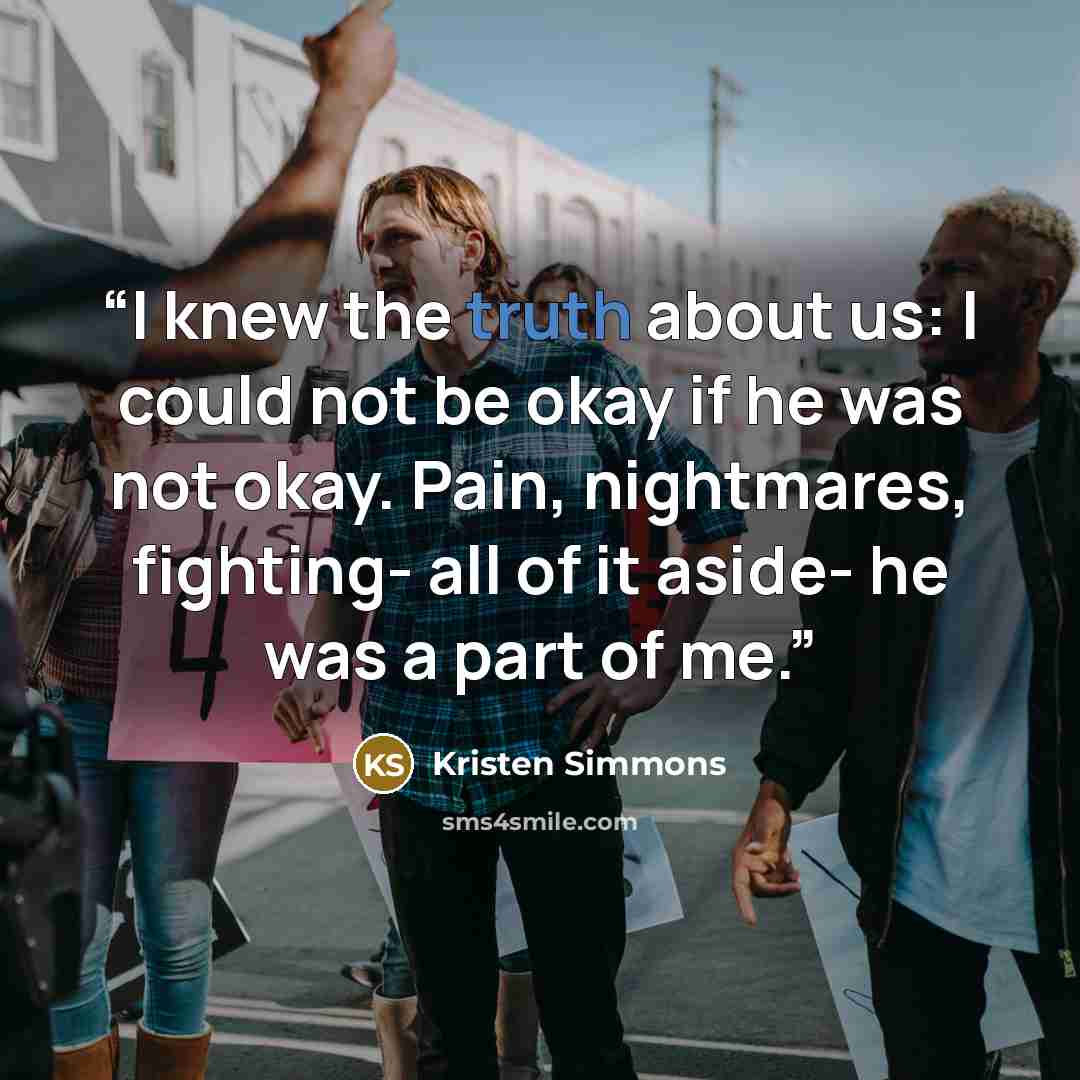 “I knew the truth about us: I could not be okay if he was not okay. Pain, nightmares, fighting- all of it aside- he was a part of me.” quote by Kristen Simmons