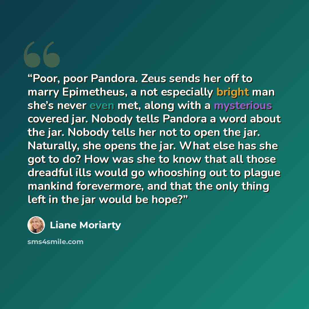 “Poor, poor Pandora. Zeus sends her off to marry Epimetheus, a not especially bright man she’s never even met, along with a mysterious covered jar. Nobody tells Pandora a word about the jar. Nobody tells her not to open the jar. Naturally, she opens the jar. What else has she got to do? How was she…” quote by Liane Moriarty