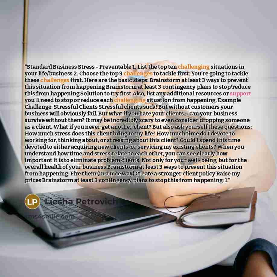 “Standard Business Stress - Preventable 1. List the top ten challenging situations in your life/business 2. Choose the top 3 challenges to tackle first: You’re going to tackle these challenges first. Here are the basic steps: Brainstorm at least 3 ways to prevent this situation from happening…” quote by Liesha Petrovich