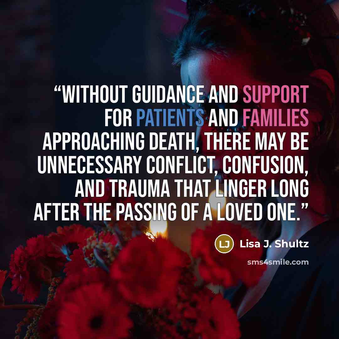 “Without guidance and support for patients and families approaching death, there may be unnecessary conflict, confusion, and trauma that linger long after the passing of a loved one.” quote by Lisa J. Shultz