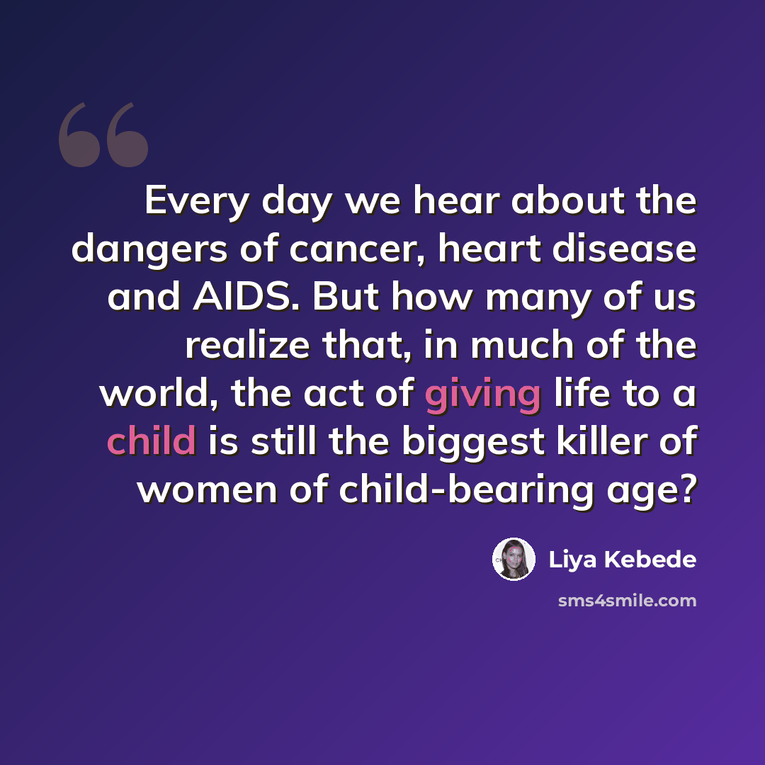 “Every day we hear about the dangers of cancer, heart disease and AIDS. But how many of us realize that, in much of the world, the act of giving life to a child is still the biggest killer of women of child-bearing age?” quote by Liya Kebede