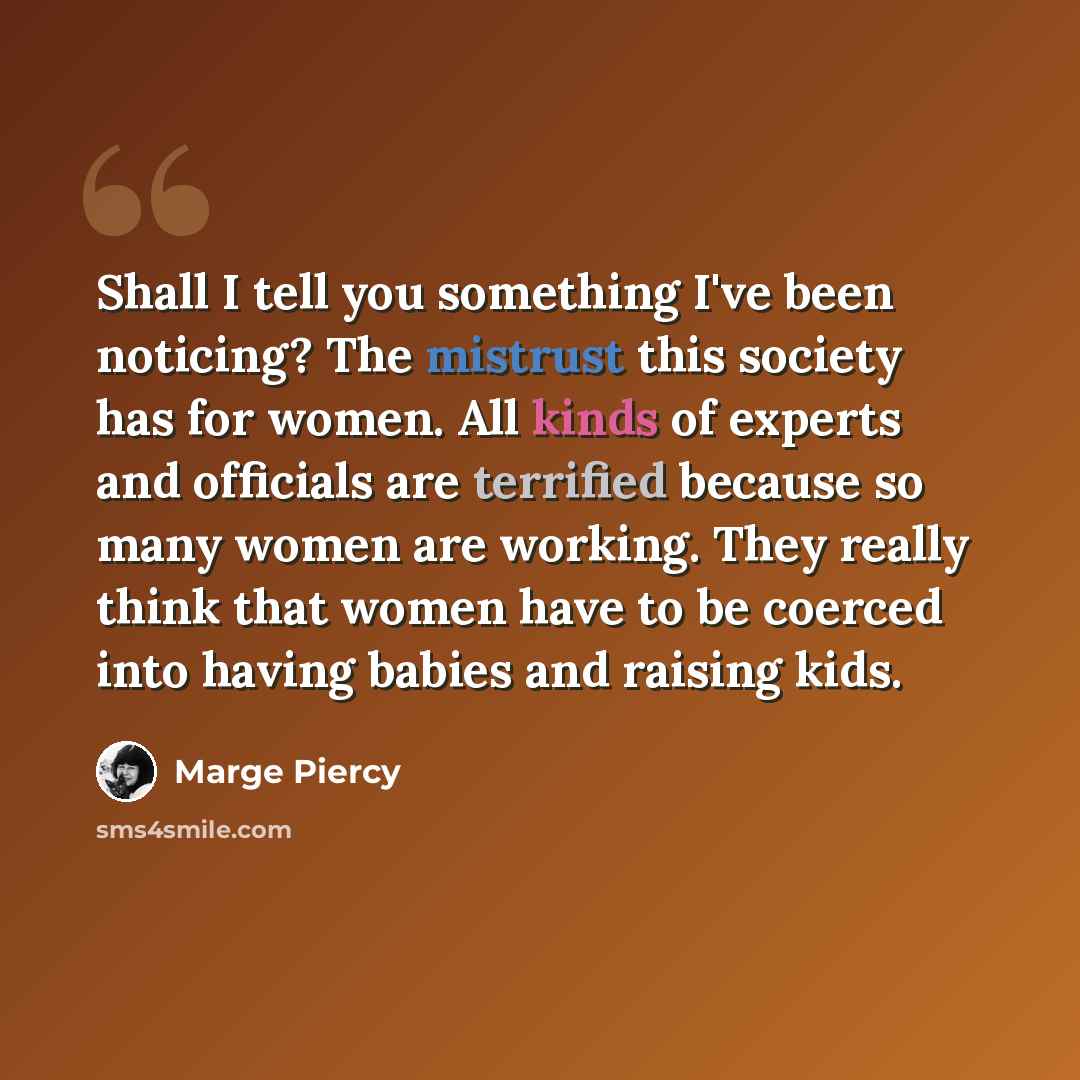 “Shall I tell you something I've been noticing? The mistrust this society has for women. All kinds of experts and officials are terrified because so many women are working. They really think that women have to be coerced into having babies and raising kids.” quote by Marge Piercy