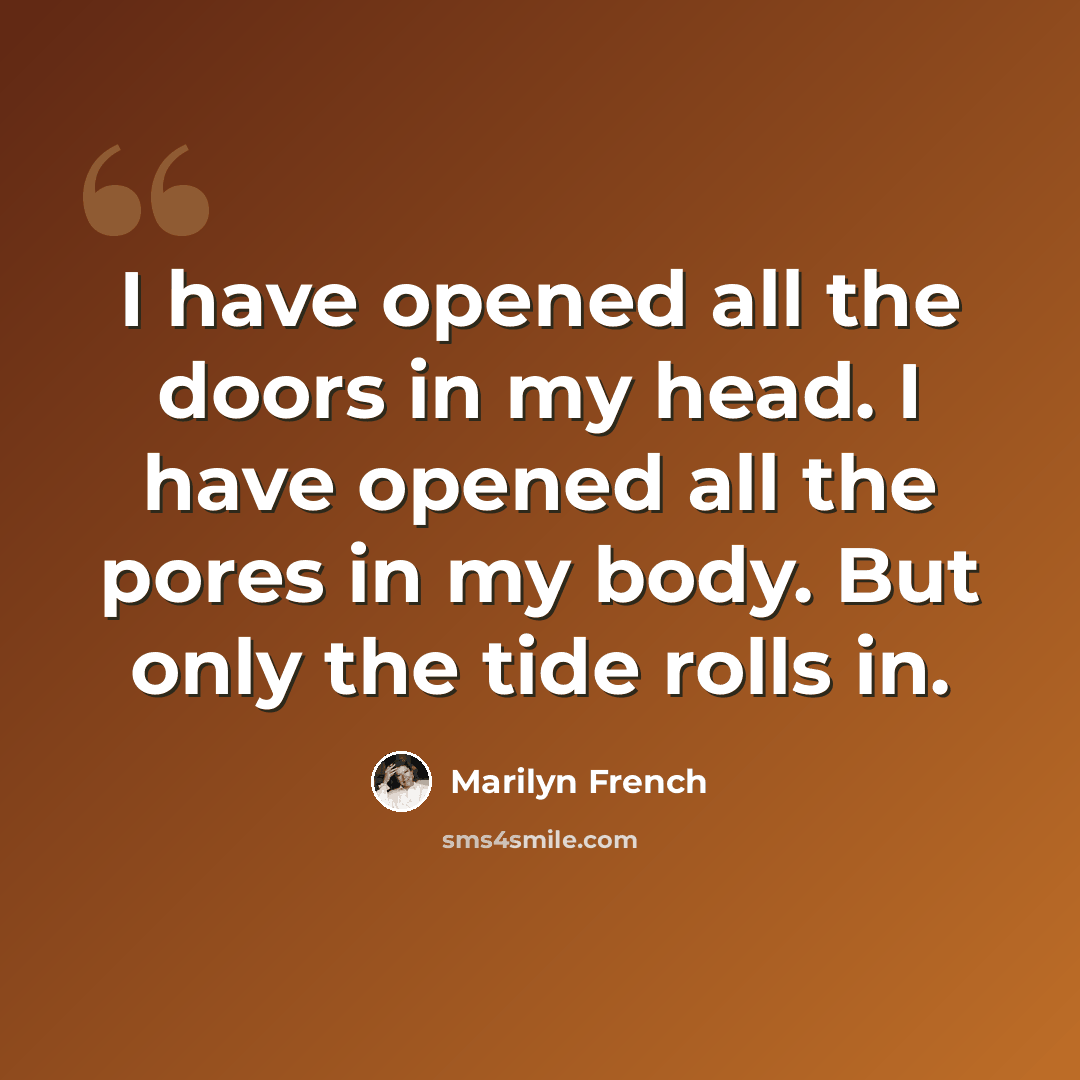 “I have opened all the doors in my head. I have opened all the pores in my body. But only the tide rolls in.” quote by Marilyn French
