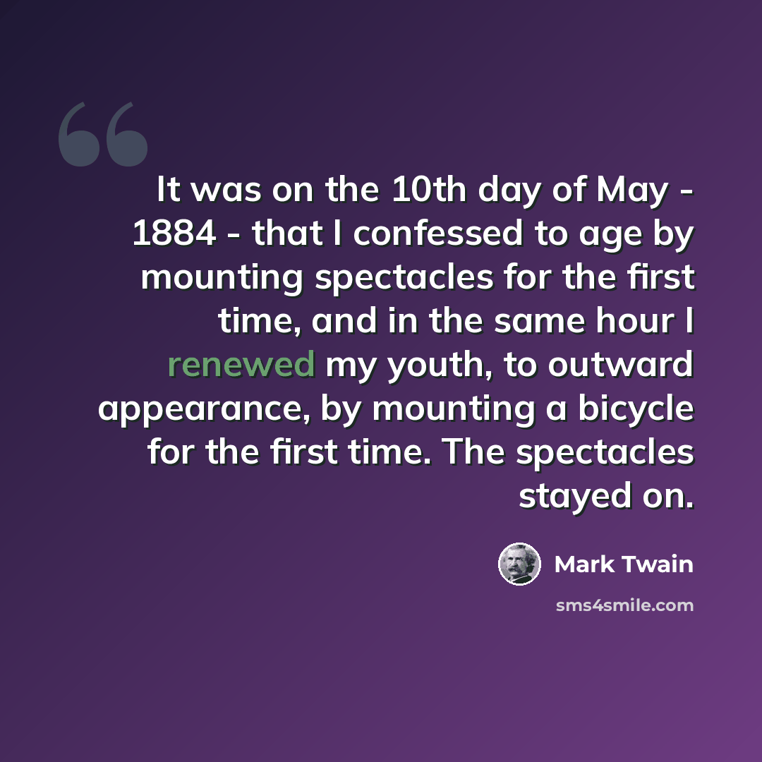 “It was on the 10th day of May - 1884 - that I confessed to age by mounting spectacles for the first time, and in the same hour I renewed my youth, to outward appearance, by mounting a bicycle for the first time. The spectacles stayed on.” quote by Mark Twain