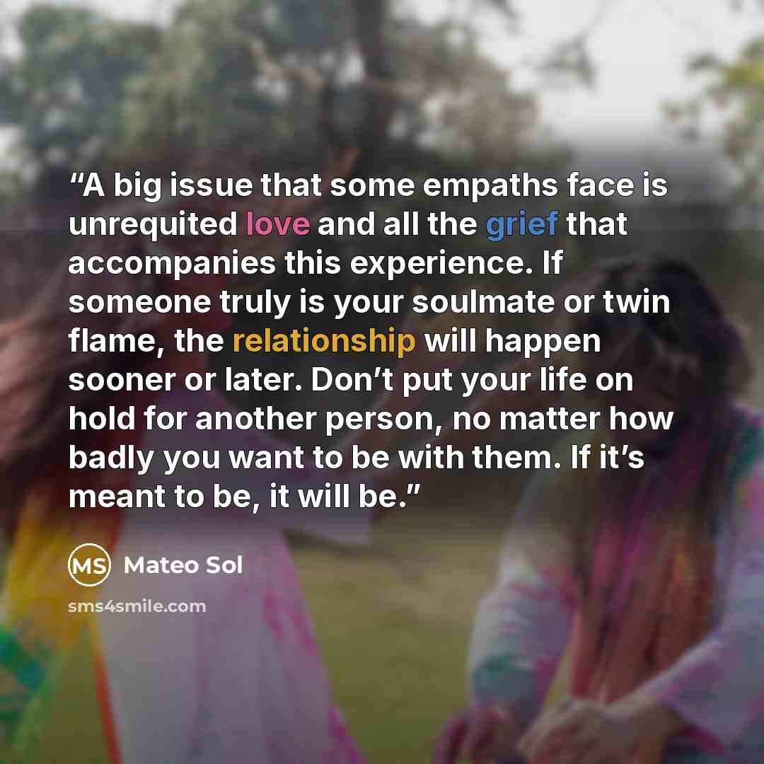 “A big issue that some empaths face is unrequited love and all the grief that accompanies this experience. If someone truly is your soulmate or twin flame, the relationship will happen sooner or later. Don’t put your life on hold for another person, no matter how badly you want to be with them. If…” quote by Mateo Sol