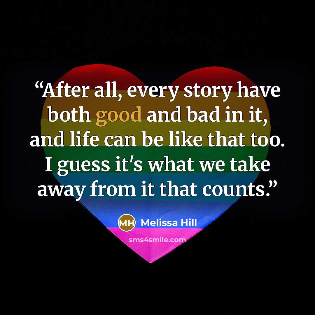 “After all, every story have both good and bad in it, and life can be like that too. I guess it's what we take away from it that counts.” quote by Melissa Hill