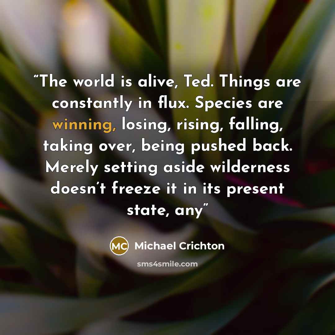 “The world is alive, Ted. Things are constantly in flux. Species are winning, losing, rising, falling, taking over, being pushed back. Merely setting aside wilderness doesn’t freeze it in its present state, any” quote by Michael Crichton