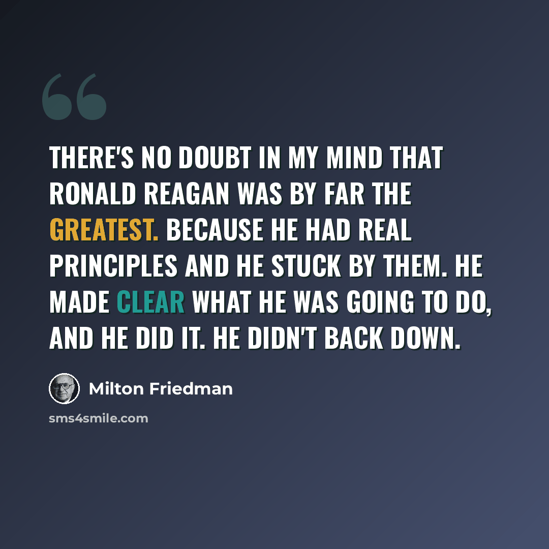 “There's no doubt in my mind that Ronald Reagan was by far the greatest. Because he had real principles and he stuck by them. He made clear what he was going to do, and he did it. He didn't back down.” quote by Milton Friedman