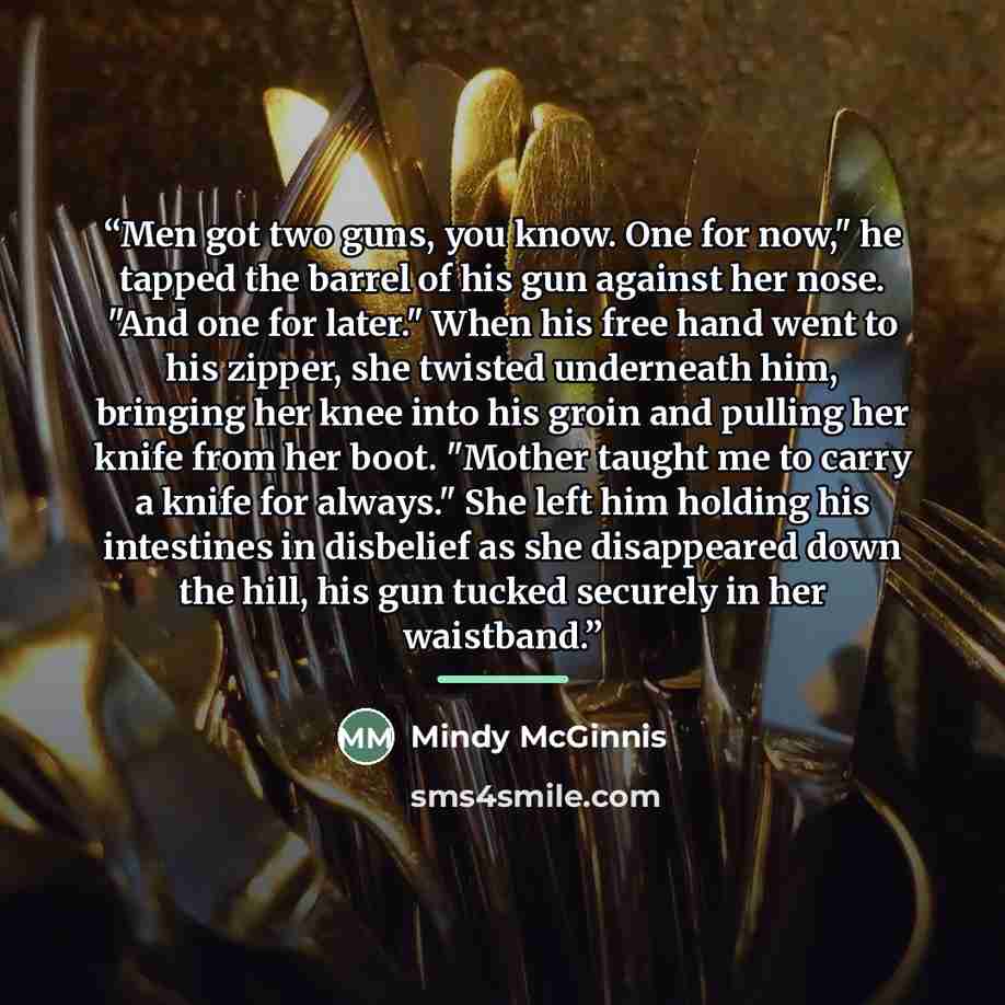 “Men got two guns, you know. One for now," he tapped the barrel of his gun against her nose. "And one for later." When his free hand went to his zipper, she twisted underneath him, bringing her knee into his groin and pulling her knife from her boot. "Mother taught me to carry a knife for always."…” quote by Mindy McGinnis