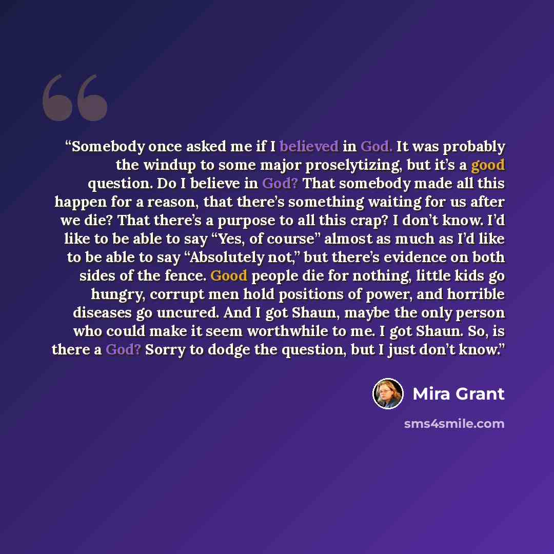 “Somebody once asked me if I believed in God. It was probably the windup to some major proselytizing, but it’s a good question. Do I believe in God? That somebody made all this happen for a reason, that there’s something waiting for us after we die? That there’s a purpose to all this crap? I don’t…” quote by Mira Grant
