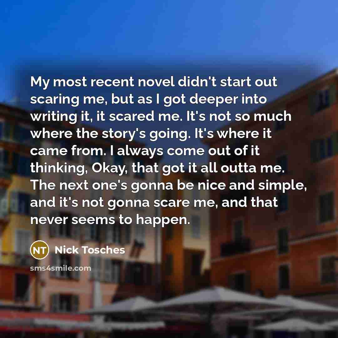 “My most recent novel didn't start out scaring me, but as I got deeper into writing it, it scared me. It's not so much where the story's going. It's where it came from. I always come out of it thinking, Okay, that got it all outta me. The next one's gonna be nice and simple, and it's not gonna…” quote by Nick Tosches