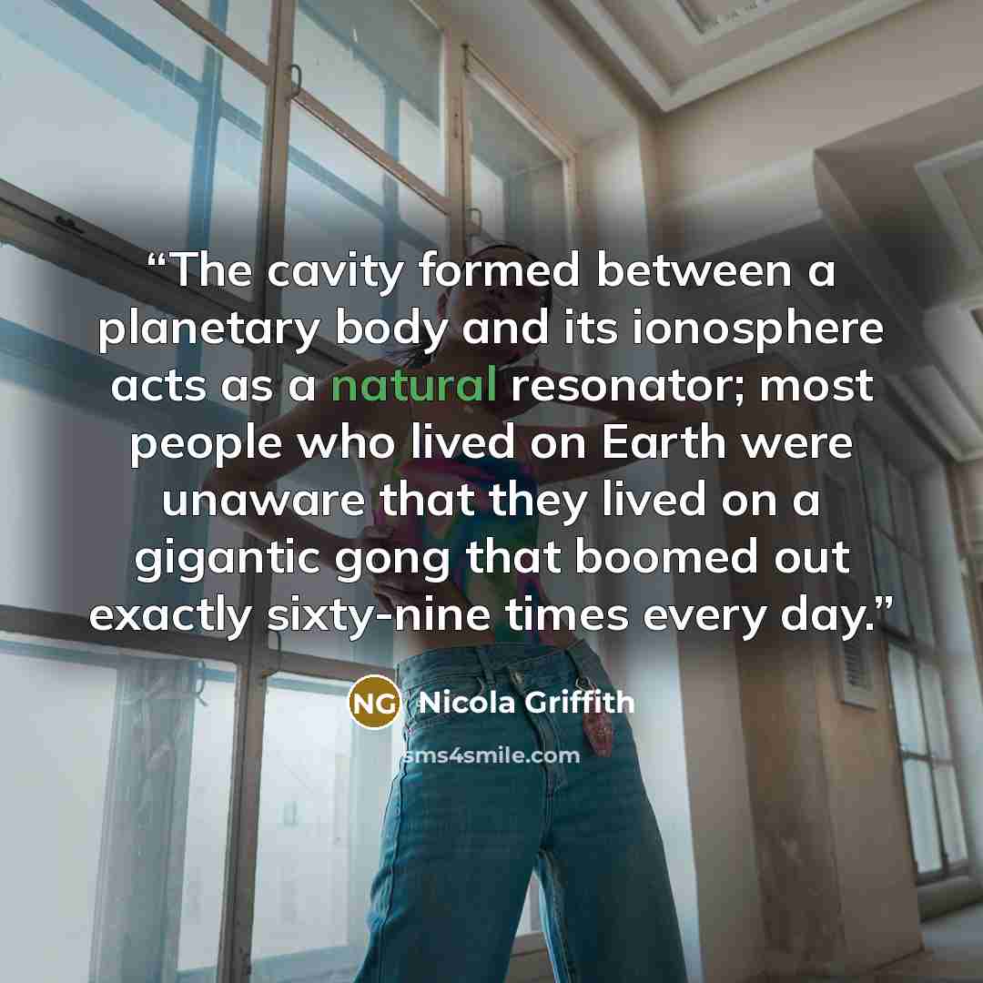 “The cavity formed between a planetary body and its ionosphere acts as a natural resonator; most people who lived on Earth were unaware that they lived on a gigantic gong that boomed out exactly sixty-nine times every day.” quote by Nicola Griffith