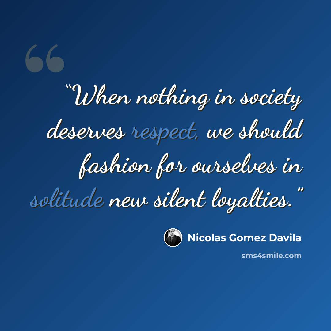 “When nothing in society deserves respect, we should fashion for ourselves in solitude new silent loyalties.” quote by Nicólas Gómez Dávila