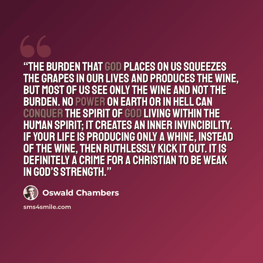 “The burden that God places on us squeezes the grapes in our lives and produces the wine, but most of us see only the wine and not the burden. No power on earth or in hell can conquer the Spirit of God living within the human spirit; it creates an inner invincibility. If your life is producing only…” quote by Oswald Chambers