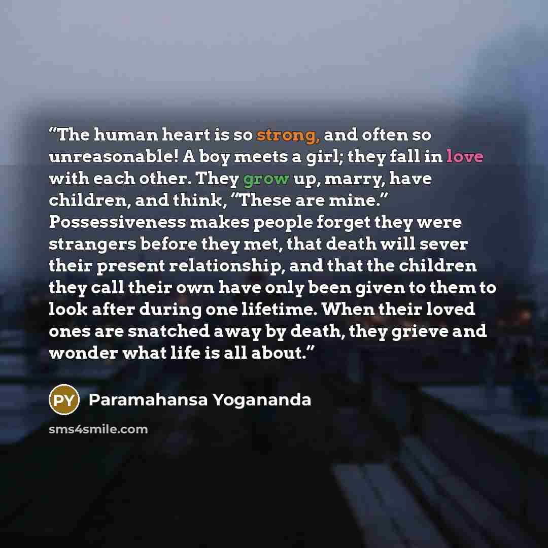 “The human heart is so strong, and often so unreasonable! A boy meets a girl; they fall in love with each other. They grow up, marry, have children, and think, “These are mine.” Possessiveness makes people forget they were strangers before they met, that death will sever their present relationship…” quote by Paramahansa Yogananda