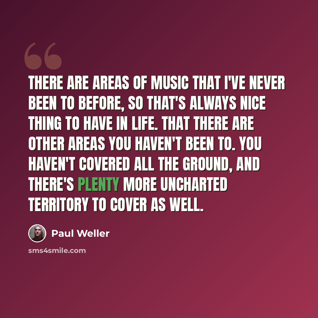 “There are areas of music that I've never been to before, so that's always nice thing to have in life. That there are other areas you haven't been to. You haven't covered all the ground, and there's plenty more uncharted territory to cover as well.” quote by Paul Weller