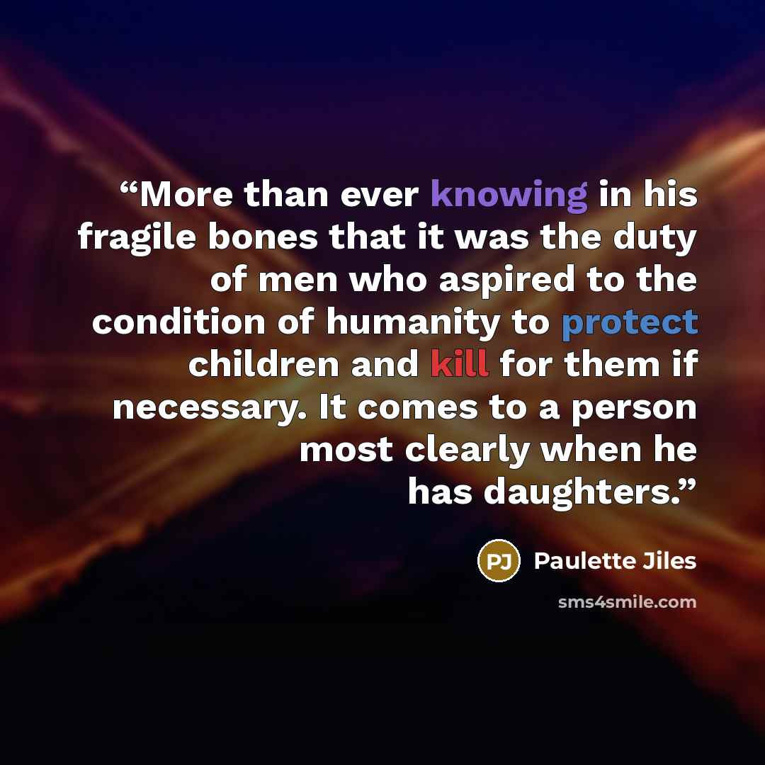 “More than ever knowing in his fragile bones that it was the duty of men who aspired to the condition of humanity to protect children and kill for them if necessary. It comes to a person most clearly when he has daughters.” quote by Paulette Jiles