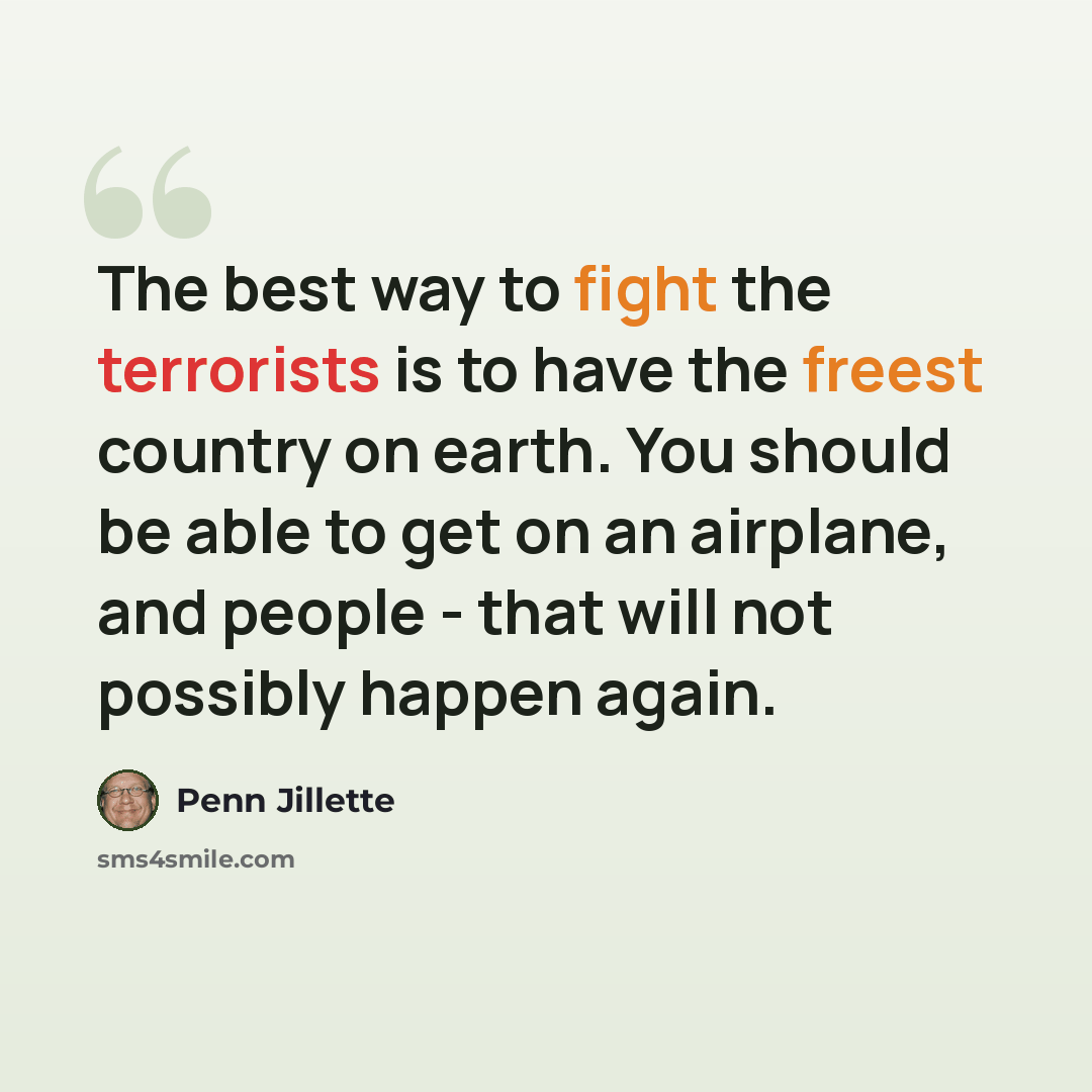 “The best way to fight the terrorists is to have the freest country on earth. You should be able to get on an airplane, and people - that will not possibly happen again.” quote by Penn Jillette