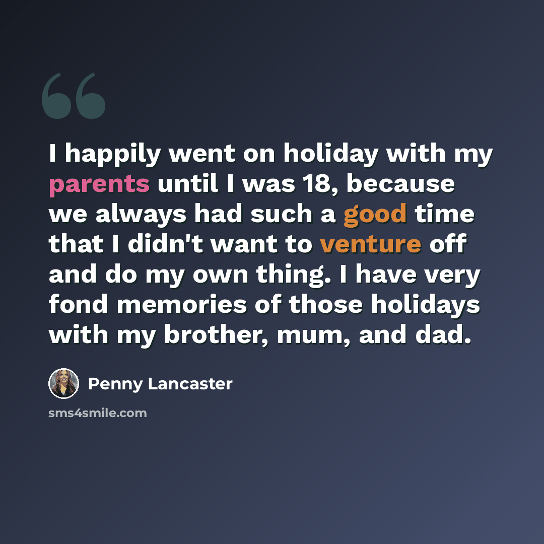“I happily went on holiday with my parents until I was 18, because we always had such a good time that I didn't want to venture off and do my own thing. I have very fond memories of those holidays with my brother, mum, and dad.” quote by Penny Lancaster
