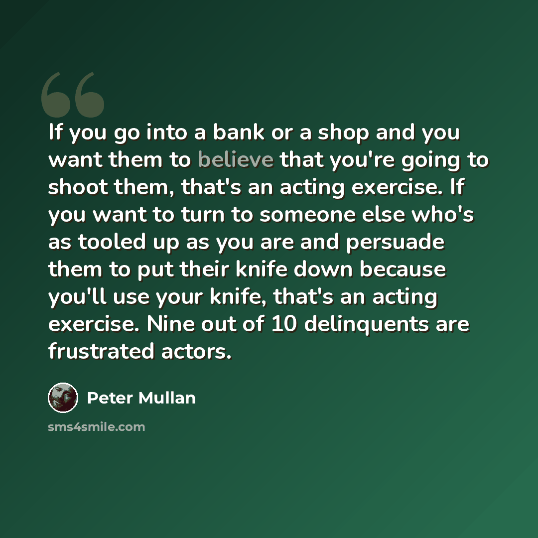 “If you go into a bank or a shop and you want them to believe that you're going to shoot them, that's an acting exercise. If you want to turn to someone else who's as tooled up as you are and persuade them to put their knife down because you'll use your knife, that's an acting exercise. Nine out of…” quote by Peter Mullan