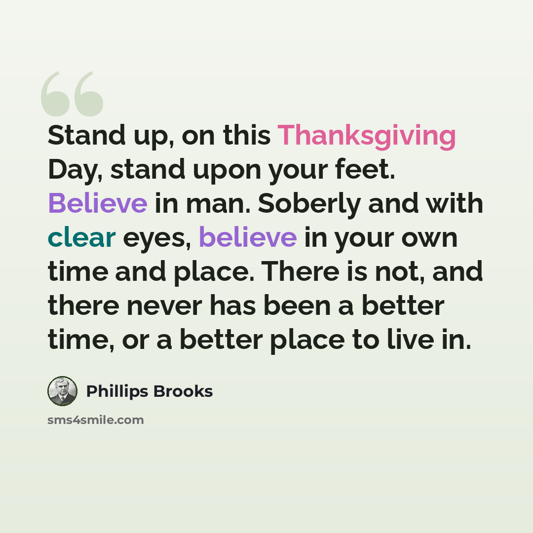 “Stand up, on this Thanksgiving Day, stand upon your feet. Believe in man. Soberly and with clear eyes, believe in your own time and place. There is not, and there never has been a better time, or a better place to live in.” quote by Phillips Brooks
