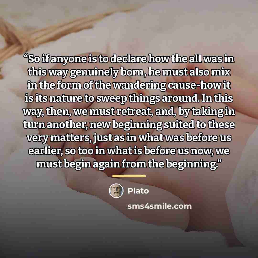 “So if anyone is to declare how the all was in this way genuinely born, he must also mix in the form of the wandering cause-how it is its nature to sweep things around. In this way, then, we must retreat, and, by taking in turn another, new beginning suited to these very matters, just as in what…” quote by Plato