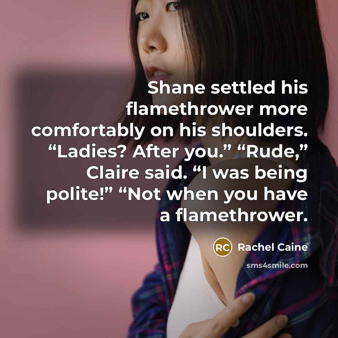 “Shane settled his flamethrower more comfortably on his shoulders. “Ladies? After you.” “Rude,” Claire said. “I was being polite!” “Not when you have a flamethrower.” quote by Rachel Caine