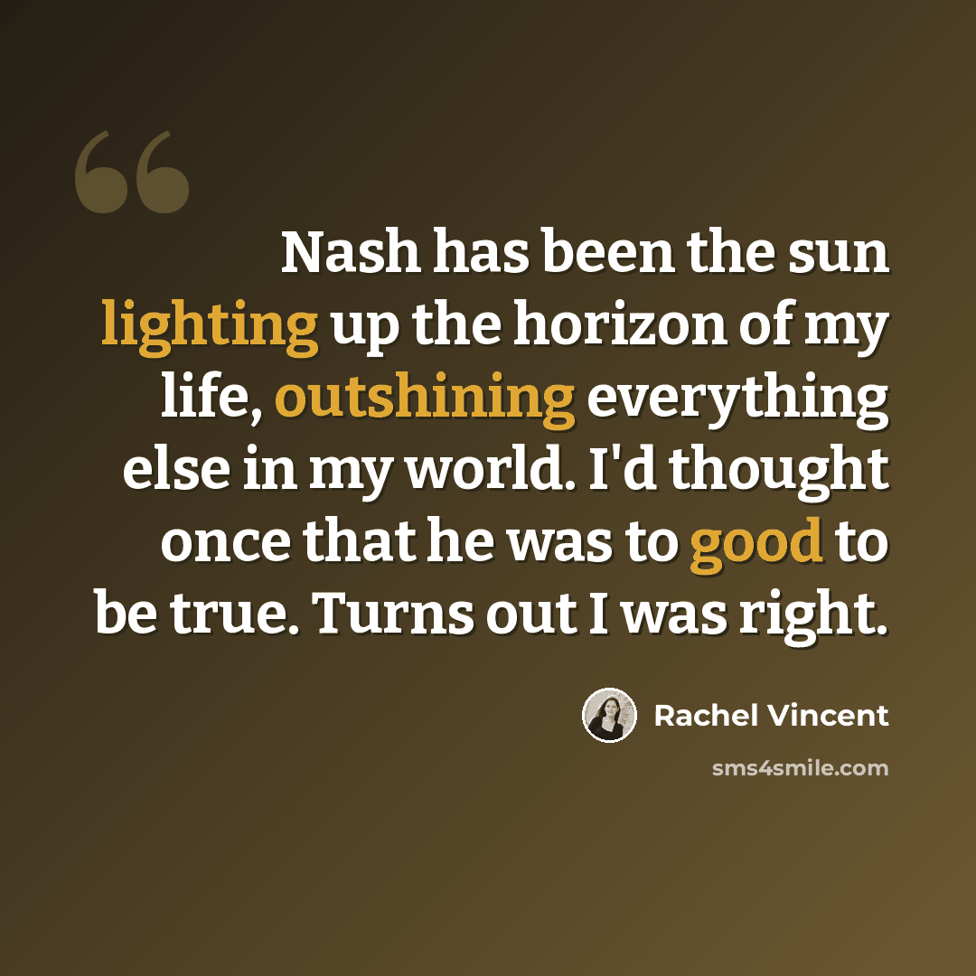 “Nash has been the sun lighting up the horizon of my life, outshining everything else in my world. I'd thought once that he was to good to be true. Turns out I was right.” quote by Rachel Vincent