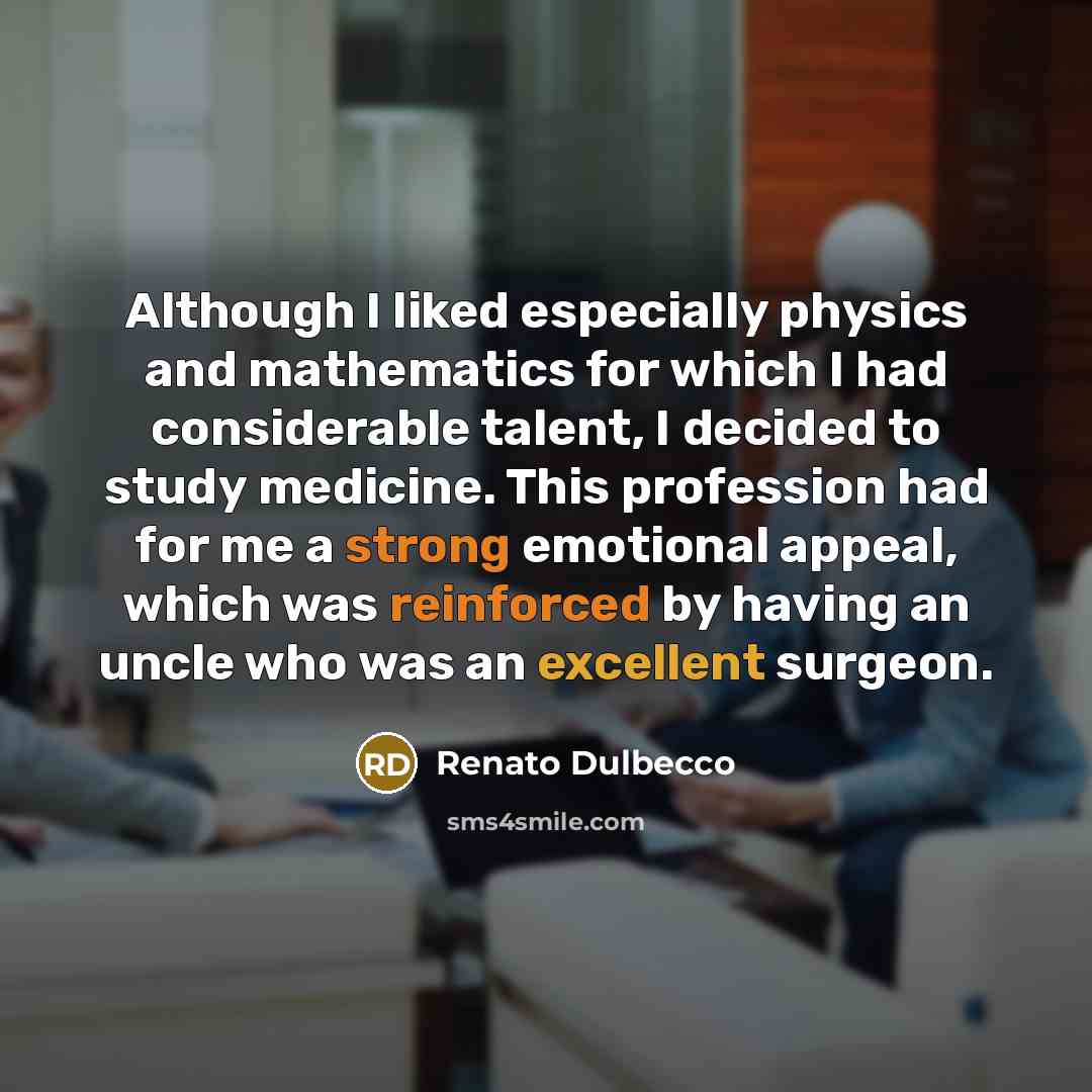 “Although I liked especially physics and mathematics for which I had considerable talent, I decided to study medicine. This profession had for me a strong emotional appeal, which was reinforced by having an uncle who was an excellent surgeon.” quote by Renato Dulbecco