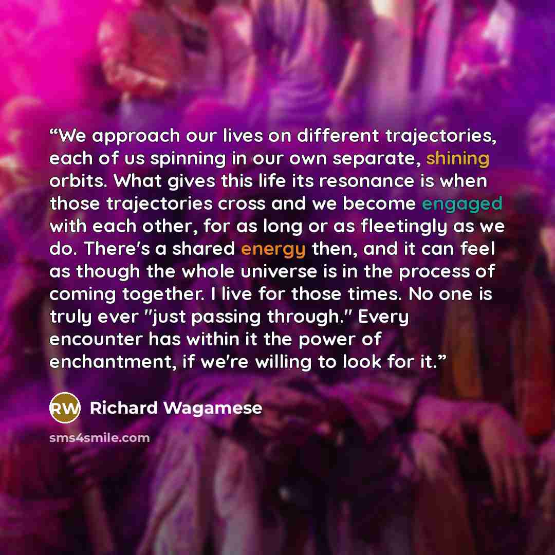 “We approach our lives on different trajectories, each of us spinning in our own separate, shining orbits. What gives this life its resonance is when those trajectories cross and we become engaged with each other, for as long or as fleetingly as we do. There's a shared energy then, and it can feel…” quote by Richard Wagamese
