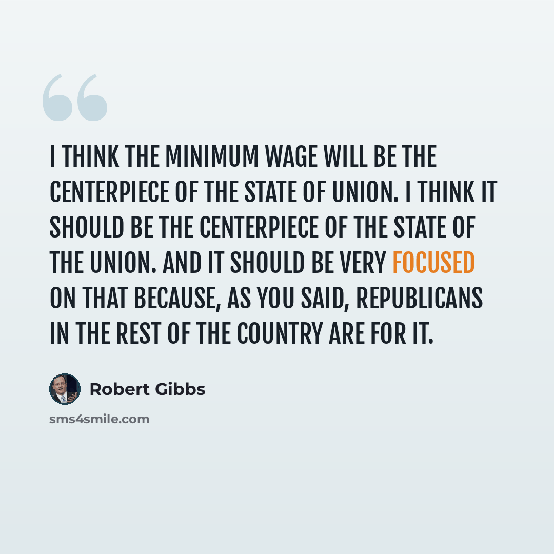 “I think the minimum wage will be the centerpiece of the State of Union. I think it should be the centerpiece of the State of the Union. And it should be very focused on that because, as you said, Republicans in the rest of the country are for it.” quote by Robert Gibbs