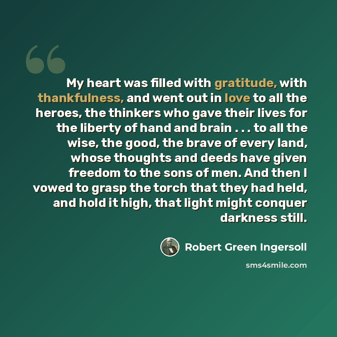 “My heart was filled with gratitude, with thankfulness, and went out in love to all the heroes, the thinkers who gave their lives for the liberty of hand and brain . . . to all the wise, the good, the brave of every land, whose thoughts and deeds have given freedom to the sons of men. And then I…” quote by Robert Green Ingersoll