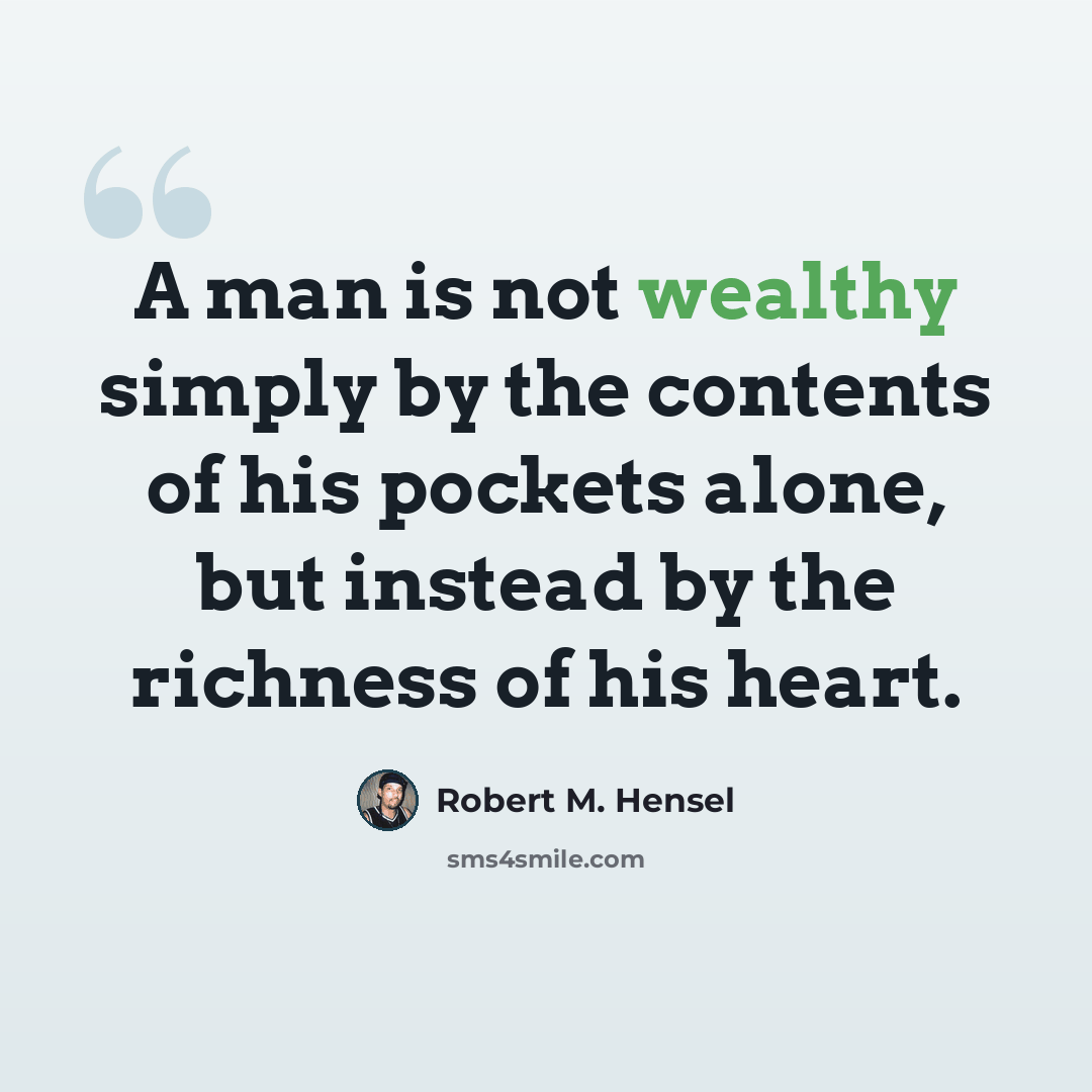 “A man is not wealthy simply by the contents of his pockets alone, but instead by the richness of his heart.” quote by Robert M. Hensel
