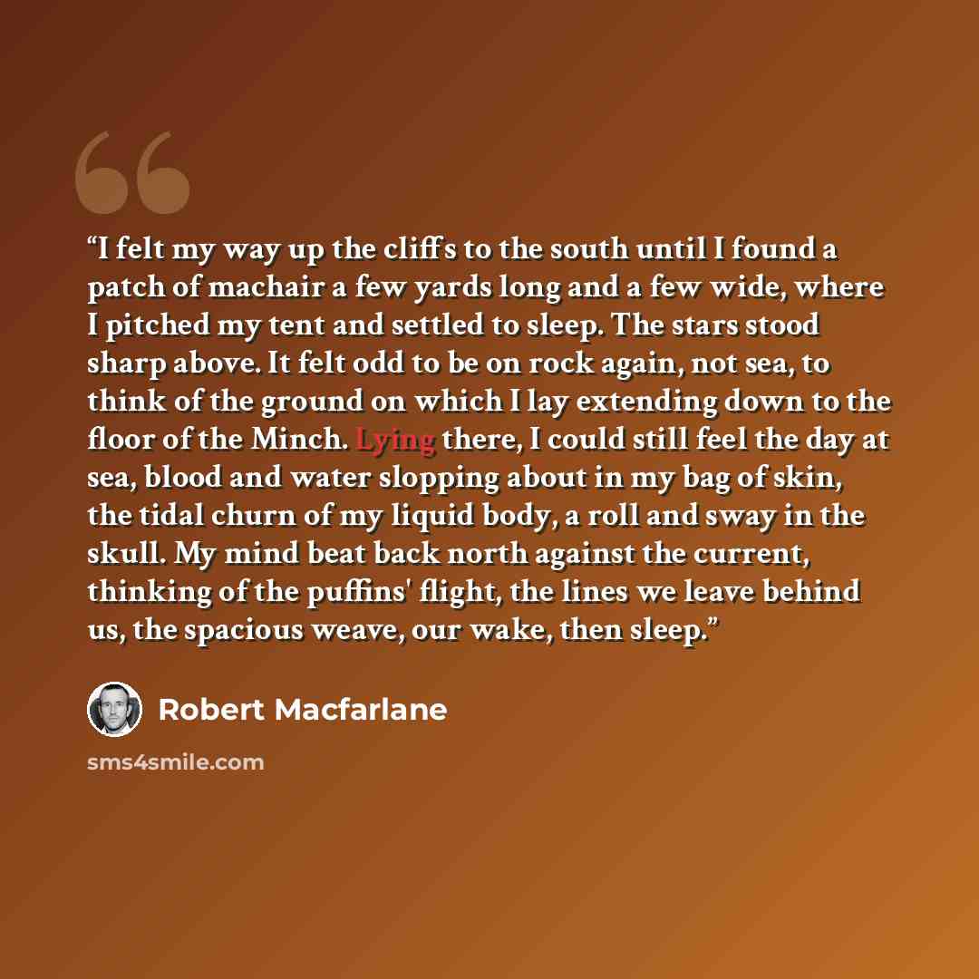 “I felt my way up the cliffs to the south until I found a patch of machair a few yards long and a few wide, where I pitched my tent and settled to sleep. The stars stood sharp above. It felt odd to be on rock again, not sea, to think of the ground on which I lay extending down to the floor of the…” quote by Robert Macfarlane