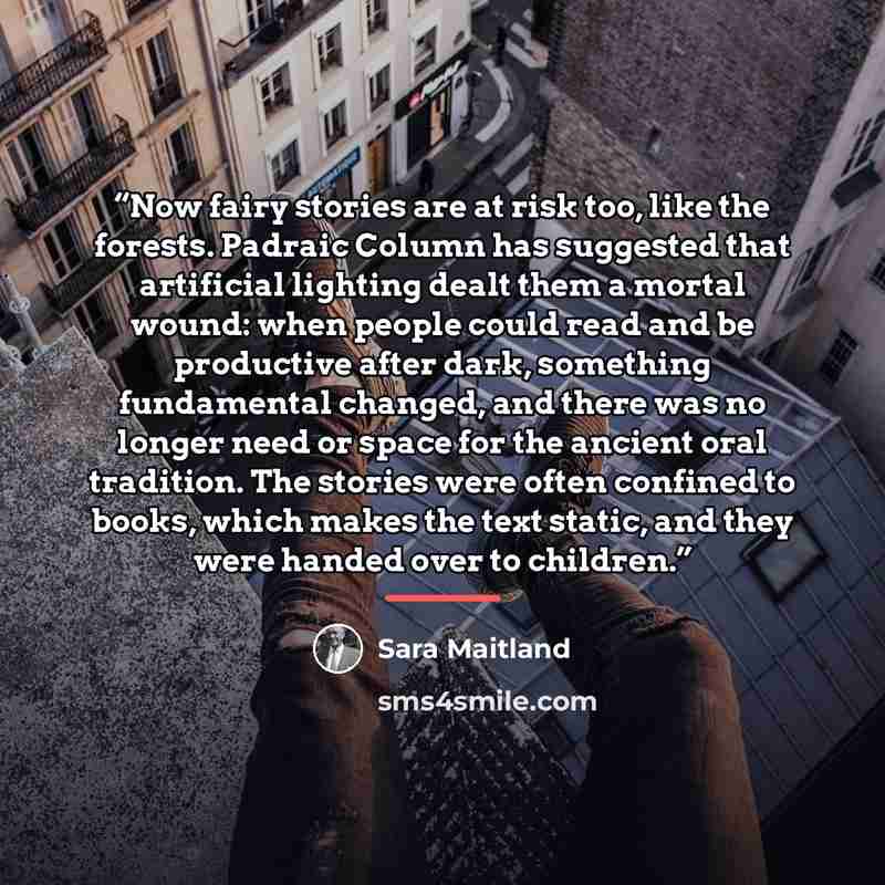 “Now fairy stories are at risk too, like the forests. Padraic Column has suggested that artificial lighting dealt them a mortal wound: when people could read and be productive after dark, something fundamental changed, and there was no longer need or space for the ancient oral tradition. The…” quote by Sara Maitland