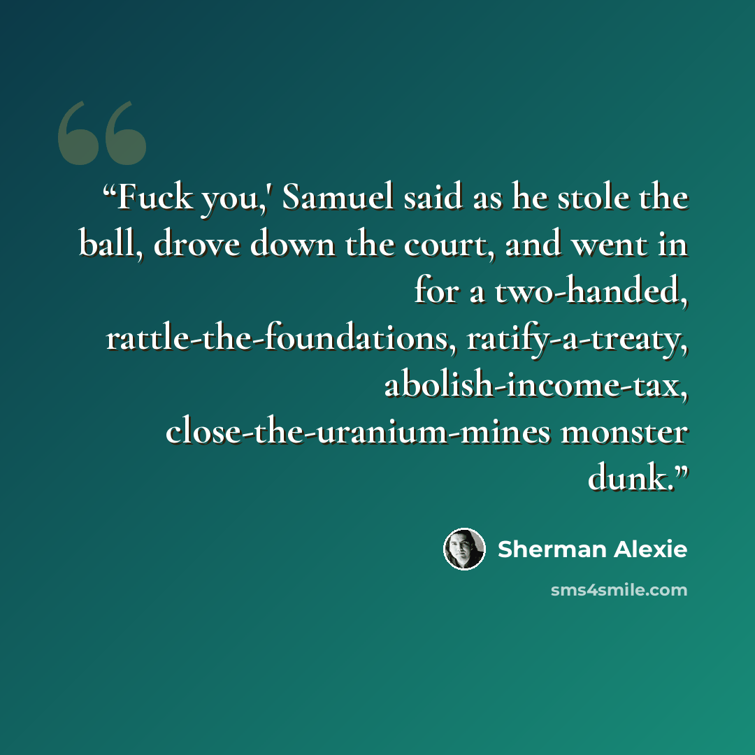 “Fuck you,' Samuel said as he stole the ball, drove down the court, and went in for a two-handed, rattle-the-foundations, ratify-a-treaty, abolish-income-tax, close-the-uranium-mines monster dunk.” quote by Sherman Alexie