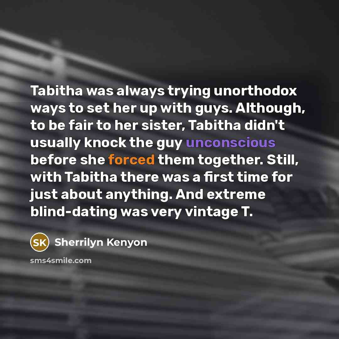“Tabitha was always trying unorthodox ways to set her up with guys. Although, to be fair to her sister, Tabitha didn't usually knock the guy unconscious before she forced them together. Still, with Tabitha there was a first time for just about anything. And extreme blind-dating was very vintage T.” quote by Sherrilyn Kenyon