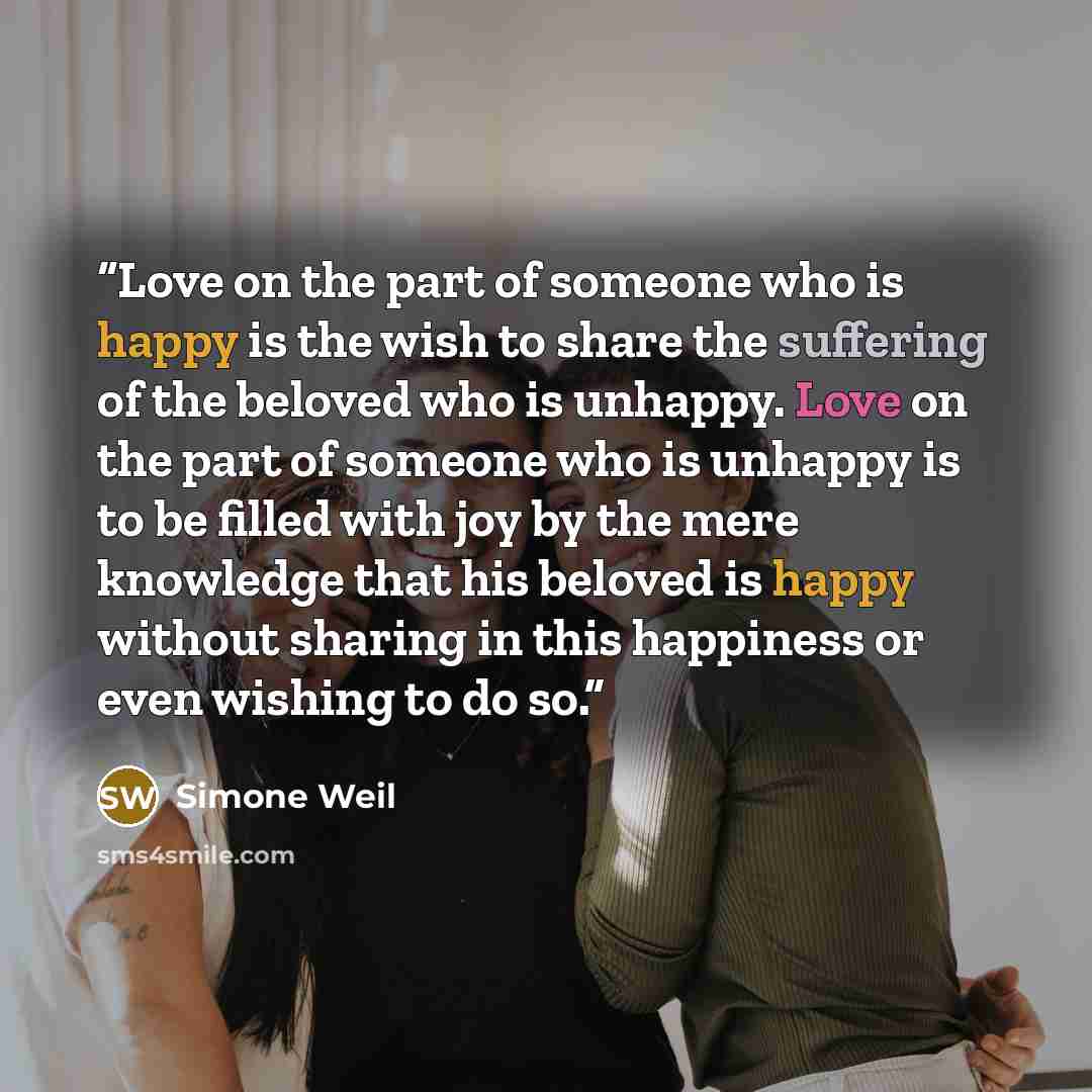 “Love on the part of someone who is happy is the wish to share the suffering of the beloved who is unhappy. Love on the part of someone who is unhappy is to be ﬁlled with joy by the mere knowledge that his beloved is happy without sharing in this happiness or even wishing to do so.” quote by Simone Weil