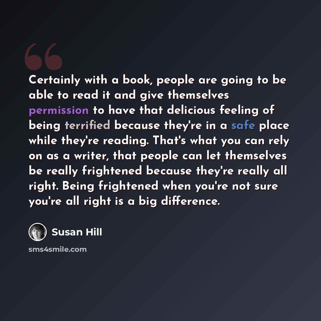 “Certainly with a book, people are going to be able to read it and give themselves permission to have that delicious feeling of being terrified because they're in a safe place while they're reading. That's what you can rely on as a writer, that people can let themselves be really frightened because…” quote by Susan Hill