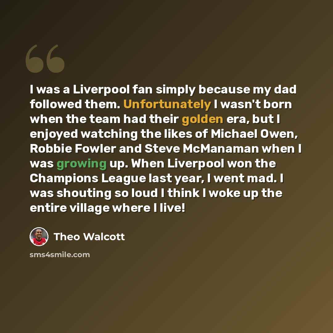 “I was a Liverpool fan simply because my dad followed them. Unfortunately I wasn't born when the team had their golden era, but I enjoyed watching the likes of Michael Owen, Robbie Fowler and Steve McManaman when I was growing up. When Liverpool won the Champions League last year, I went mad. I was…” quote by Theo Walcott