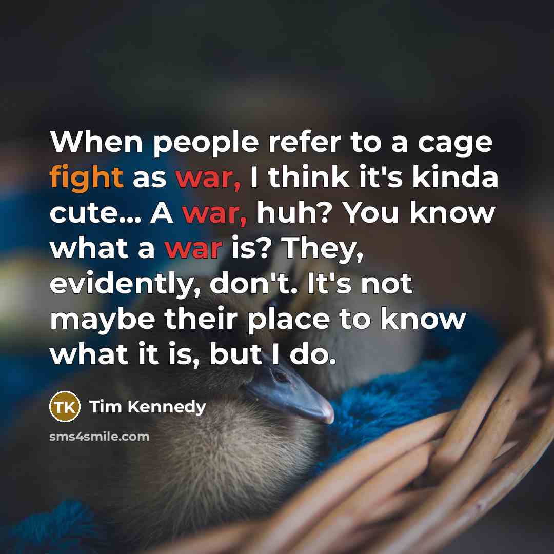 “When people refer to a cage fight as war, I think it's kinda cute... A war, huh? You know what a war is? They, evidently, don't. It's not maybe their place to know what it is, but I do.” quote by Tim Kennedy