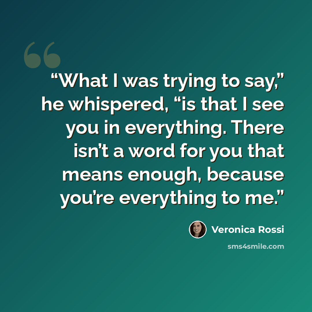 “What I was trying to say,” he whispered, “is that I see you in everything. There isn’t a word for you that means enough, because you’re everything to me.” quote by Veronica Rossi