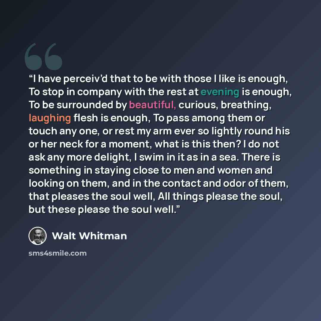 “I have perceiv’d that to be with those I like is enough, To stop in company with the rest at evening is enough, To be surrounded by beautiful, curious, breathing, laughing flesh is enough, To pass among them or touch any one, or rest my arm ever so lightly round his or her neck for a moment, what…” quote by Walt Whitman