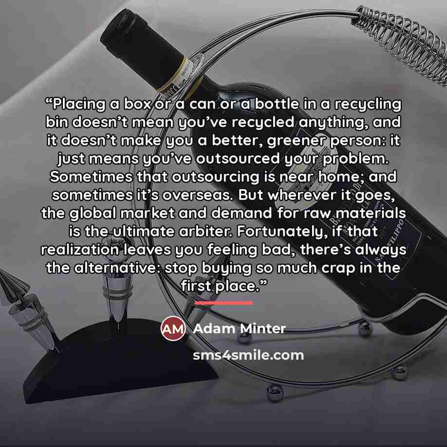 “Placing a box or a can or a bottle in a recycling bin doesn’t mean you’ve recycled anything, and it doesn’t make you a better, greener person: it just means you’ve outsourced your problem. Sometimes that outsourcing is near home; and sometimes it’s overseas. But wherever it goes, the global market…” quote by Adam Minter
