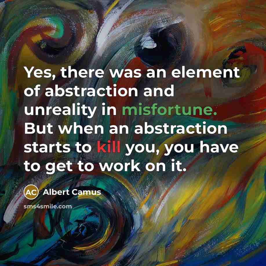 “Yes, there was an element of abstraction and unreality in misfortune. But when an abstraction starts to kill you, you have to get to work on it.” quote by Albert Camus