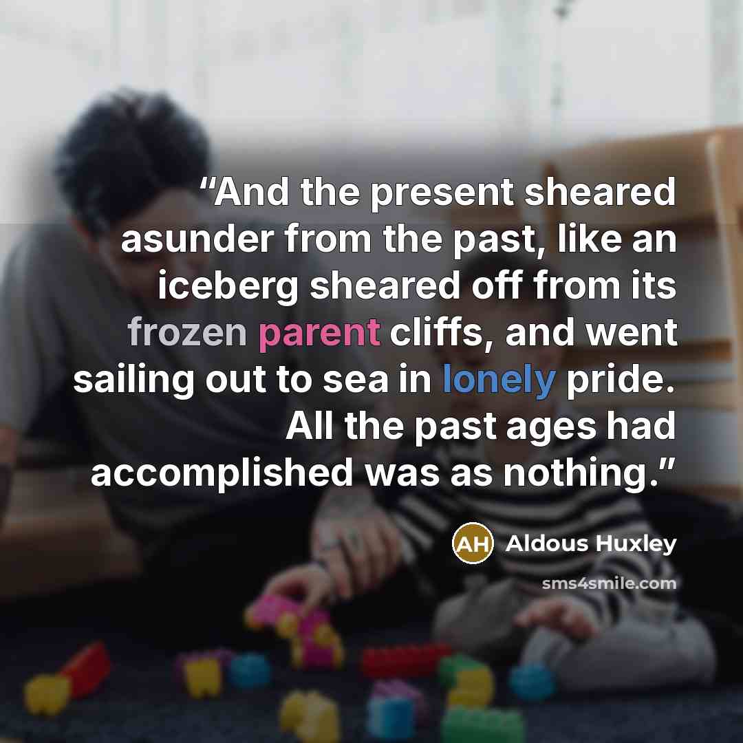 “And the present sheared asunder from the past, like an iceberg sheared off from its frozen parent cliffs, and went sailing out to sea in lonely pride. All the past ages had accomplished was as nothing.” quote by Aldous Huxley