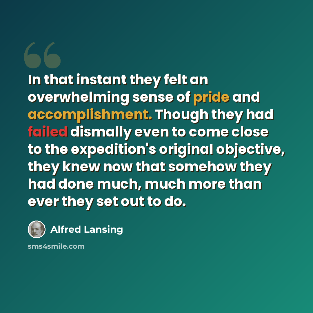 “In that instant they felt an overwhelming sense of pride and accomplishment. Though they had failed dismally even to come close to the expedition's original objective, they knew now that somehow they had done much, much more than ever they set out to do.” quote by Alfred Lansing